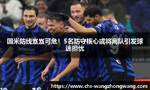 国米防线岌岌可危！5名防守核心或将离队引发球迷担忧