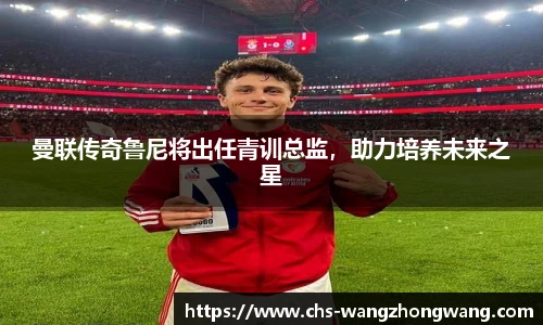 曼联传奇鲁尼将出任青训总监，助力培养未来之星